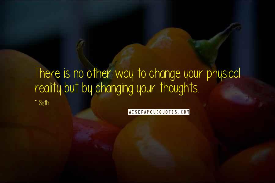 Seth Quotes: There is no other way to change your physical reality but by changing your thoughts.