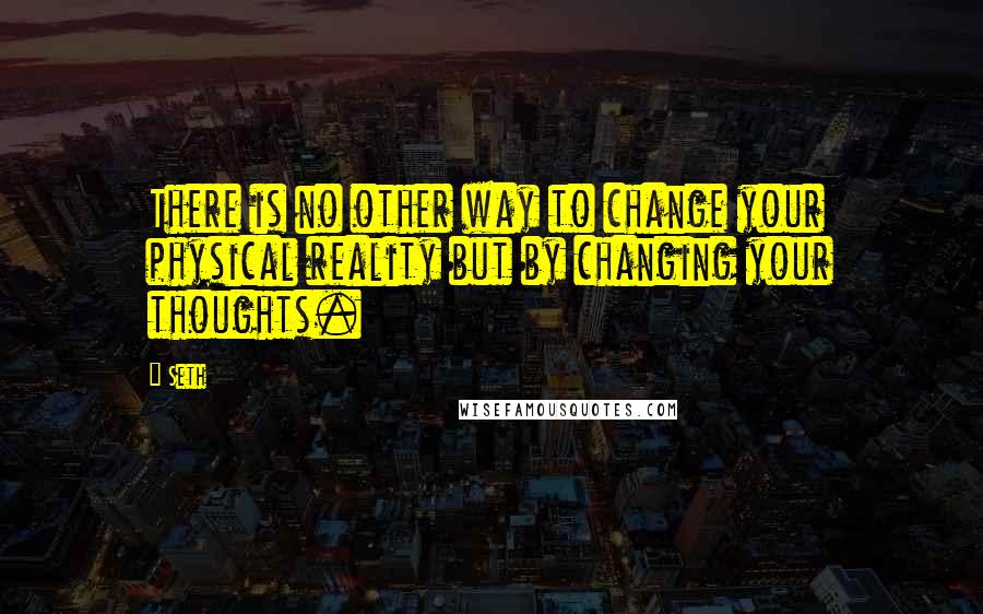 Seth Quotes: There is no other way to change your physical reality but by changing your thoughts.