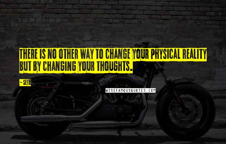 Seth Quotes: There is no other way to change your physical reality but by changing your thoughts.