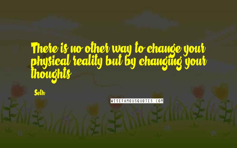 Seth Quotes: There is no other way to change your physical reality but by changing your thoughts.