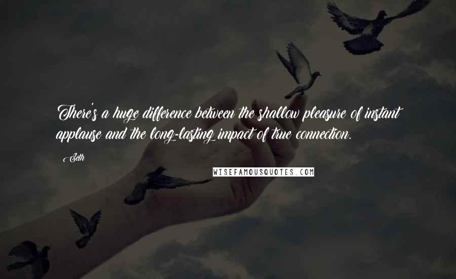 Seth Quotes: There's a huge difference between the shallow pleasure of instant applause and the long-lasting impact of true connection.