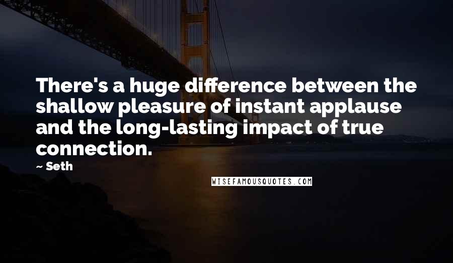 Seth Quotes: There's a huge difference between the shallow pleasure of instant applause and the long-lasting impact of true connection.