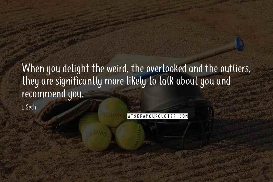 Seth Quotes: When you delight the weird, the overlooked and the outliers, they are significantly more likely to talk about you and recommend you.