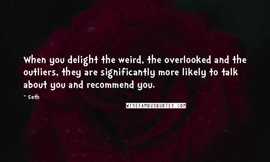 Seth Quotes: When you delight the weird, the overlooked and the outliers, they are significantly more likely to talk about you and recommend you.