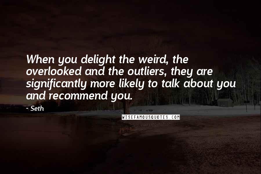 Seth Quotes: When you delight the weird, the overlooked and the outliers, they are significantly more likely to talk about you and recommend you.