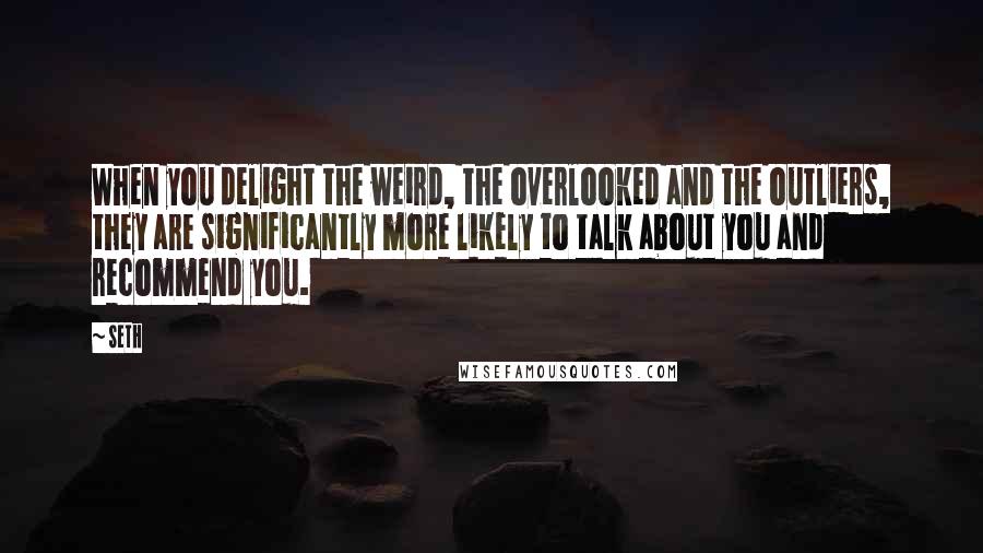 Seth Quotes: When you delight the weird, the overlooked and the outliers, they are significantly more likely to talk about you and recommend you.