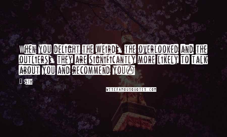 Seth Quotes: When you delight the weird, the overlooked and the outliers, they are significantly more likely to talk about you and recommend you.