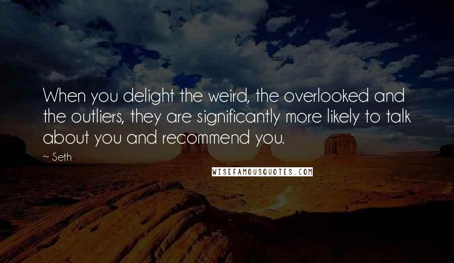 Seth Quotes: When you delight the weird, the overlooked and the outliers, they are significantly more likely to talk about you and recommend you.