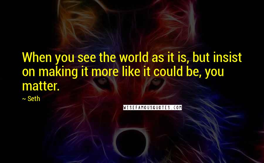 Seth Quotes: When you see the world as it is, but insist on making it more like it could be, you matter.