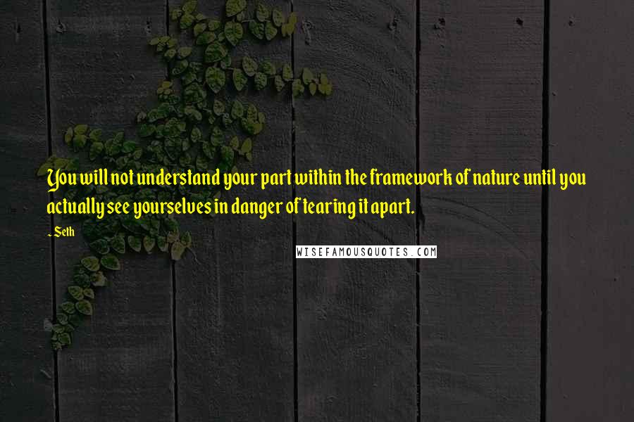 Seth Quotes: You will not understand your part within the framework of nature until you actually see yourselves in danger of tearing it apart.