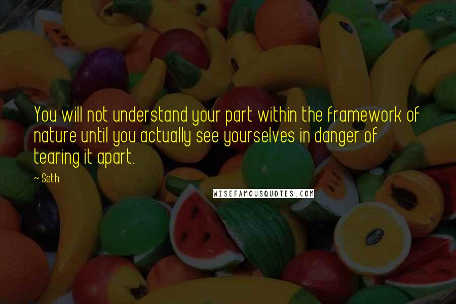 Seth Quotes: You will not understand your part within the framework of nature until you actually see yourselves in danger of tearing it apart.