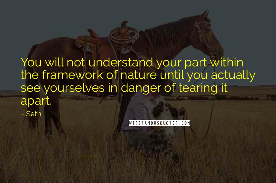 Seth Quotes: You will not understand your part within the framework of nature until you actually see yourselves in danger of tearing it apart.