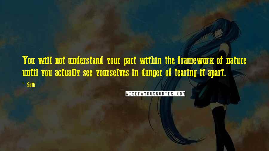 Seth Quotes: You will not understand your part within the framework of nature until you actually see yourselves in danger of tearing it apart.