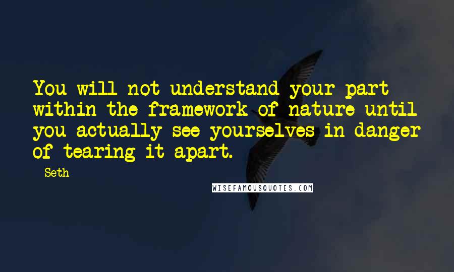 Seth Quotes: You will not understand your part within the framework of nature until you actually see yourselves in danger of tearing it apart.