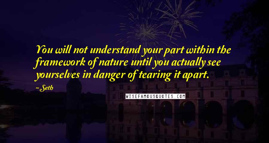 Seth Quotes: You will not understand your part within the framework of nature until you actually see yourselves in danger of tearing it apart.