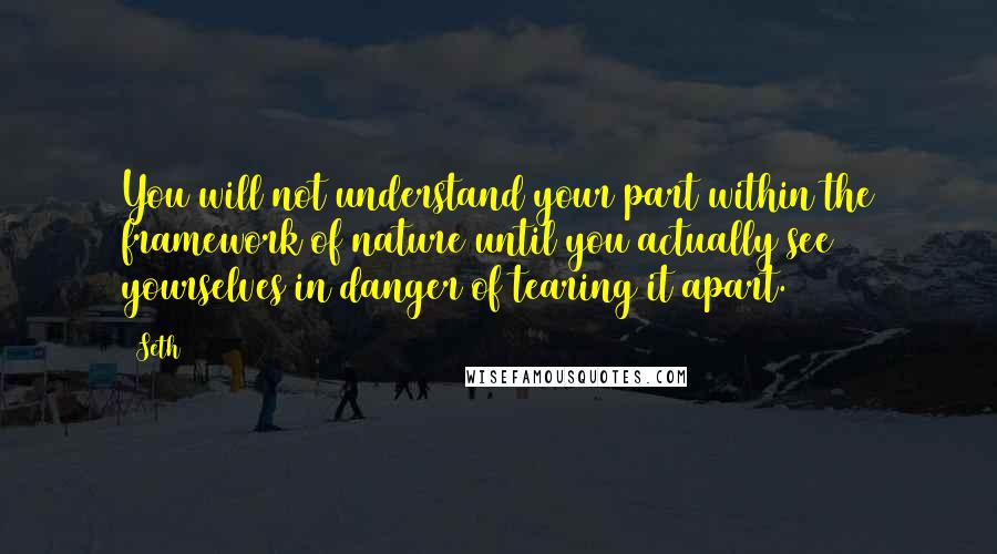 Seth Quotes: You will not understand your part within the framework of nature until you actually see yourselves in danger of tearing it apart.