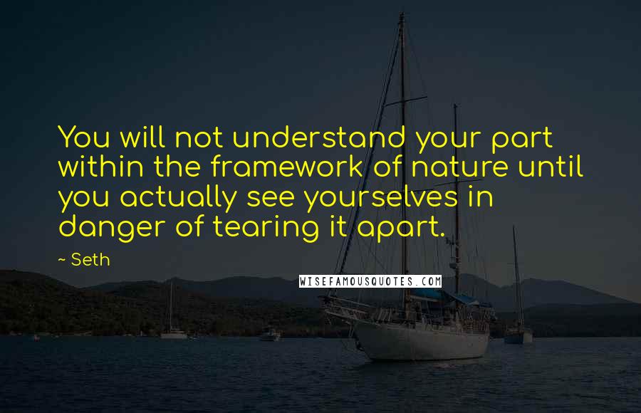 Seth Quotes: You will not understand your part within the framework of nature until you actually see yourselves in danger of tearing it apart.