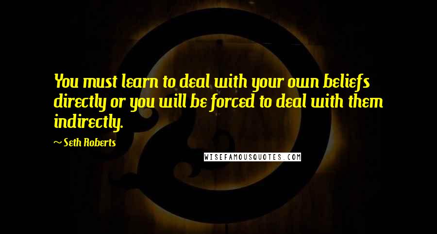 Seth Roberts Quotes: You must learn to deal with your own beliefs directly or you will be forced to deal with them indirectly.