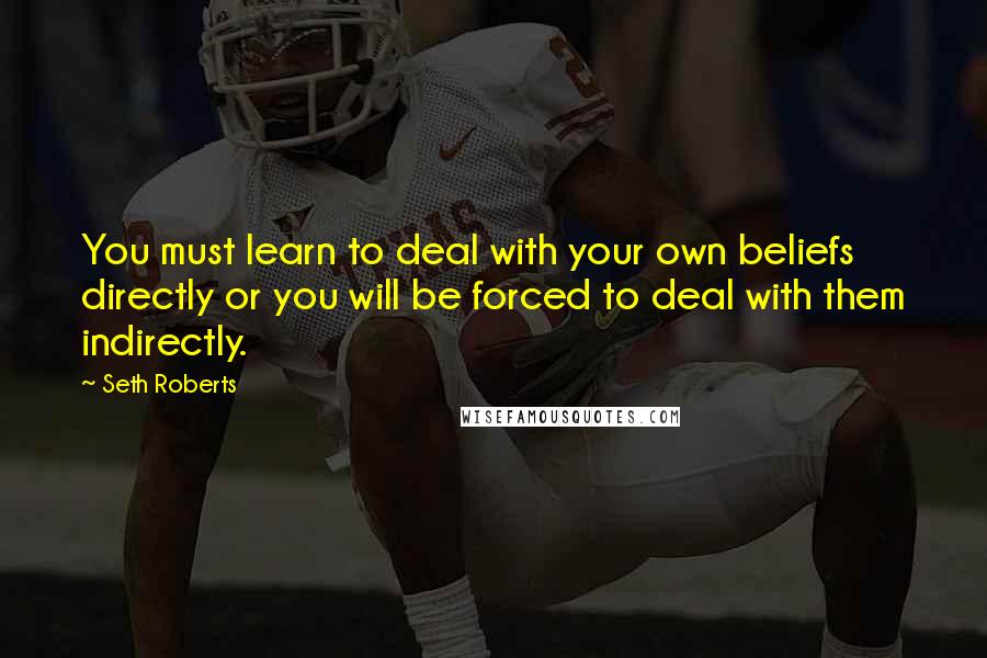 Seth Roberts Quotes: You must learn to deal with your own beliefs directly or you will be forced to deal with them indirectly.