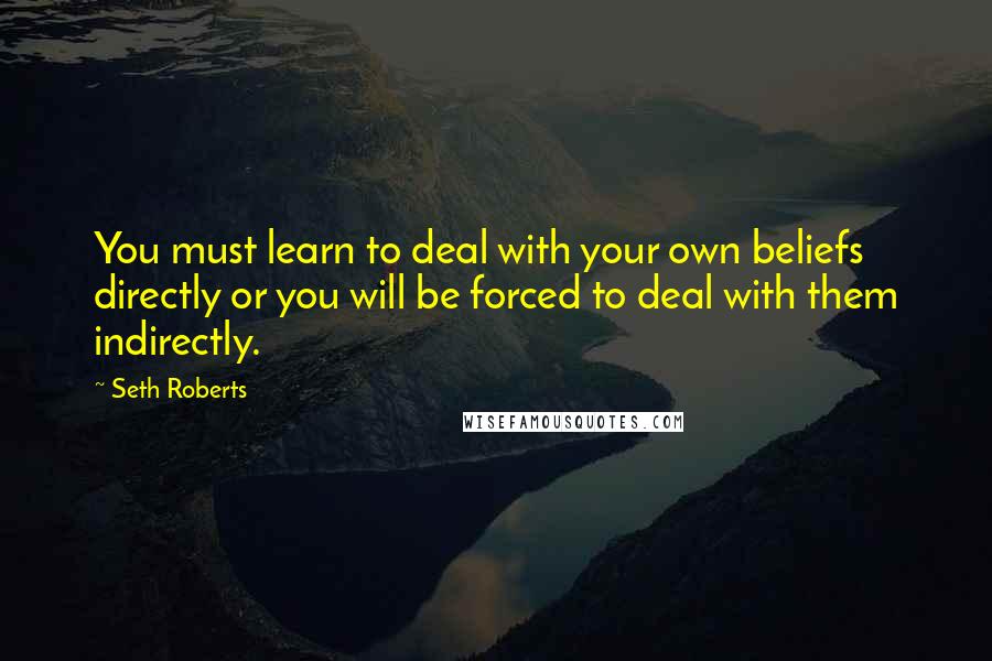 Seth Roberts Quotes: You must learn to deal with your own beliefs directly or you will be forced to deal with them indirectly.