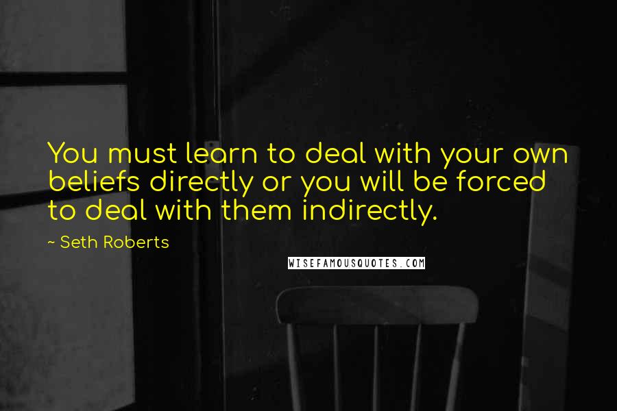 Seth Roberts Quotes: You must learn to deal with your own beliefs directly or you will be forced to deal with them indirectly.