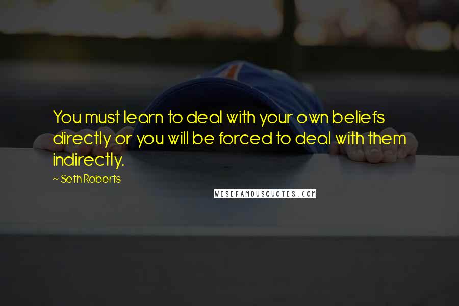 Seth Roberts Quotes: You must learn to deal with your own beliefs directly or you will be forced to deal with them indirectly.