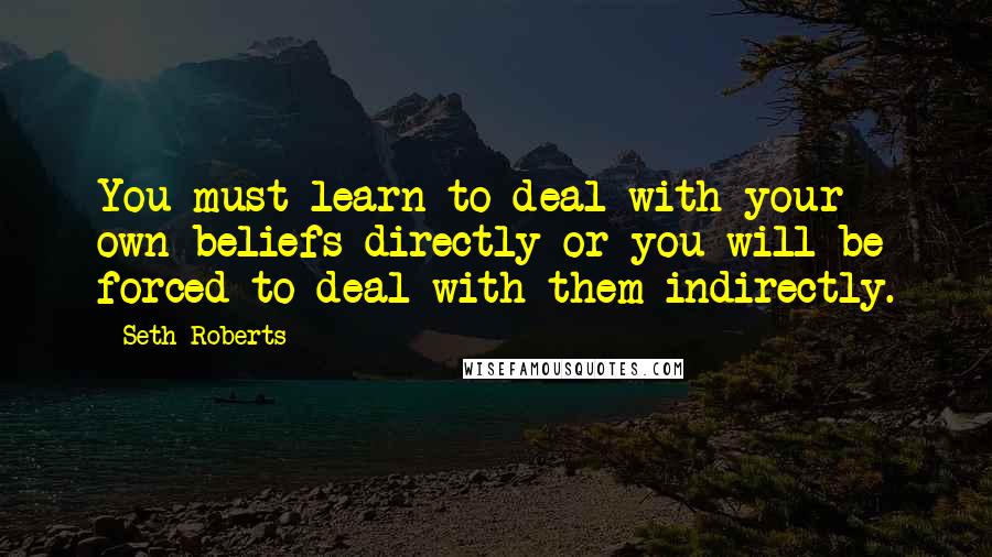 Seth Roberts Quotes: You must learn to deal with your own beliefs directly or you will be forced to deal with them indirectly.