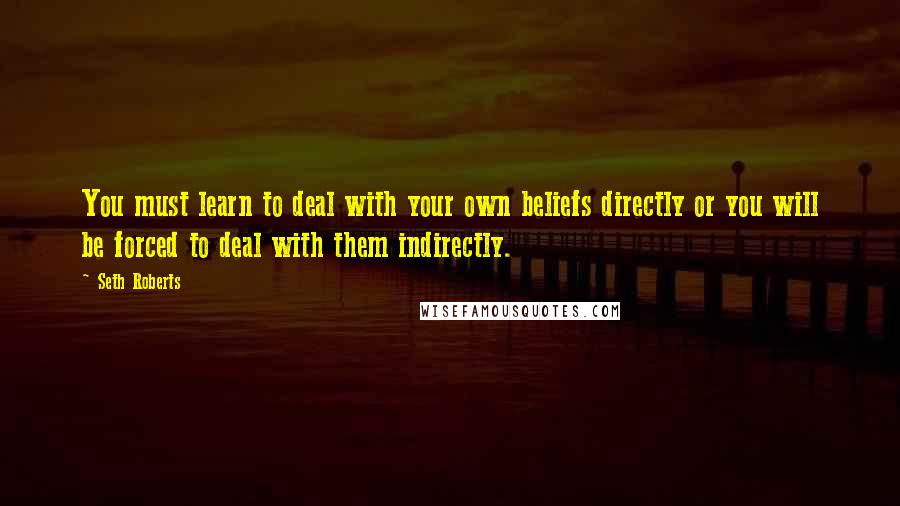 Seth Roberts Quotes: You must learn to deal with your own beliefs directly or you will be forced to deal with them indirectly.