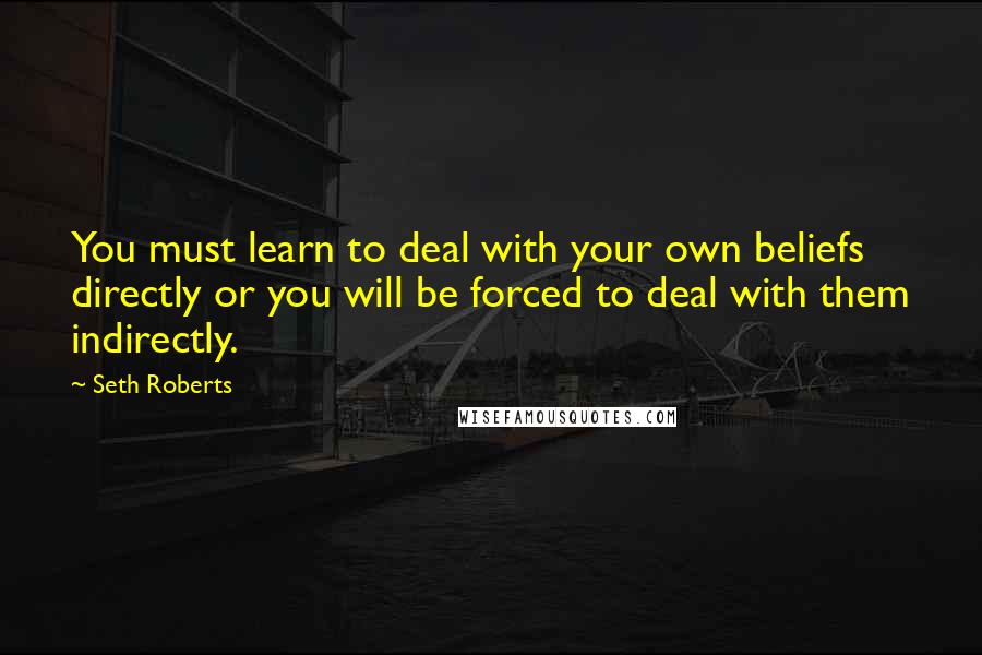 Seth Roberts Quotes: You must learn to deal with your own beliefs directly or you will be forced to deal with them indirectly.