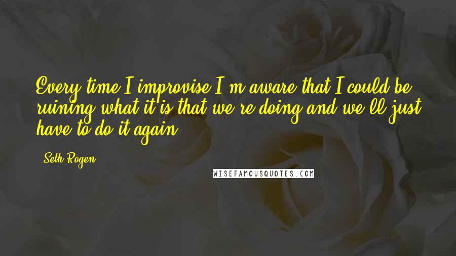 Seth Rogen Quotes: Every time I improvise I'm aware that I could be ruining what it is that we're doing and we'll just have to do it again.