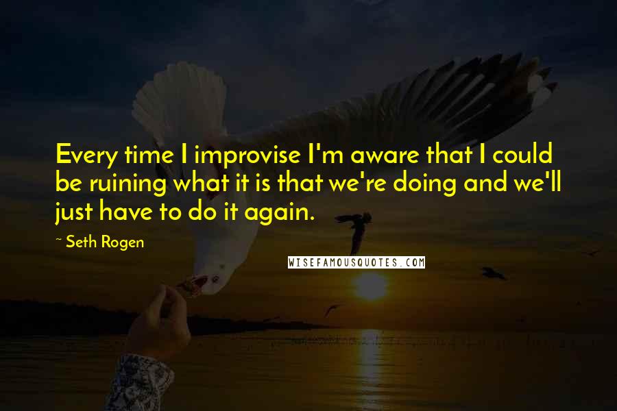 Seth Rogen Quotes: Every time I improvise I'm aware that I could be ruining what it is that we're doing and we'll just have to do it again.