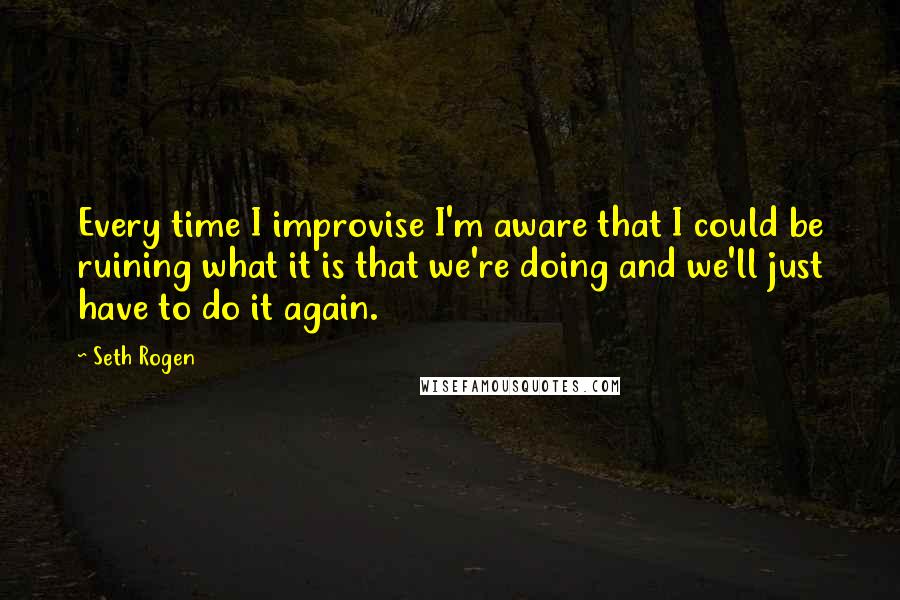 Seth Rogen Quotes: Every time I improvise I'm aware that I could be ruining what it is that we're doing and we'll just have to do it again.