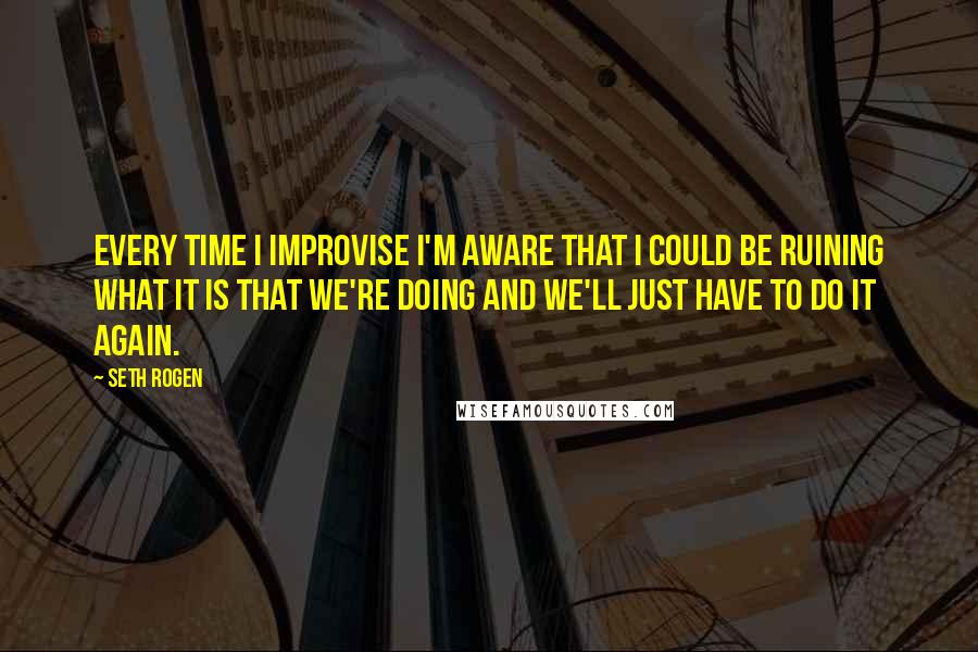 Seth Rogen Quotes: Every time I improvise I'm aware that I could be ruining what it is that we're doing and we'll just have to do it again.