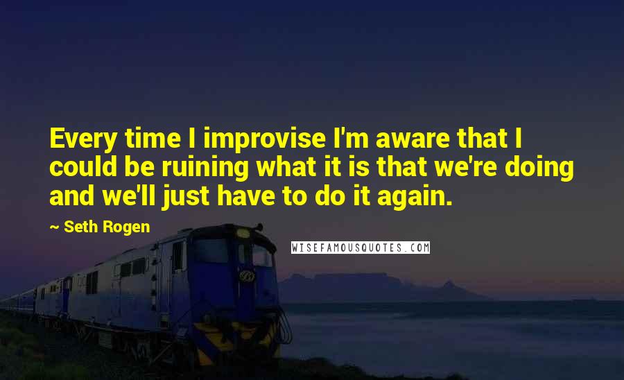 Seth Rogen Quotes: Every time I improvise I'm aware that I could be ruining what it is that we're doing and we'll just have to do it again.
