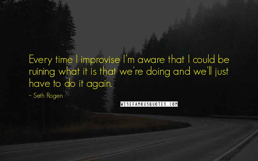 Seth Rogen Quotes: Every time I improvise I'm aware that I could be ruining what it is that we're doing and we'll just have to do it again.