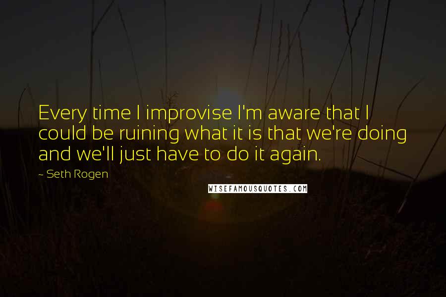 Seth Rogen Quotes: Every time I improvise I'm aware that I could be ruining what it is that we're doing and we'll just have to do it again.