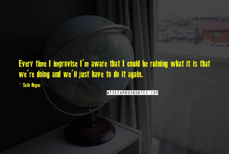 Seth Rogen Quotes: Every time I improvise I'm aware that I could be ruining what it is that we're doing and we'll just have to do it again.