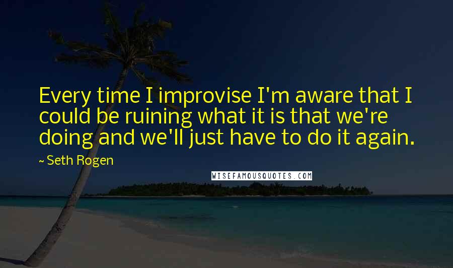 Seth Rogen Quotes: Every time I improvise I'm aware that I could be ruining what it is that we're doing and we'll just have to do it again.
