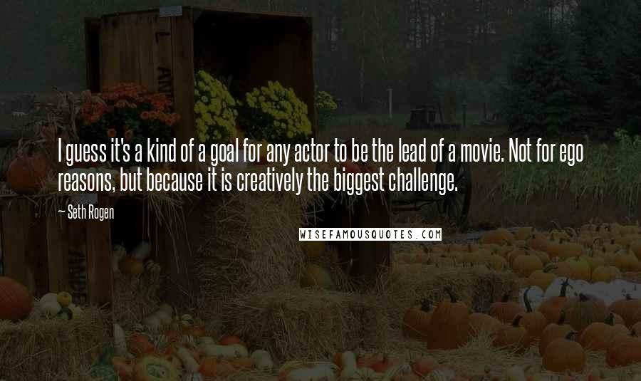 Seth Rogen Quotes: I guess it's a kind of a goal for any actor to be the lead of a movie. Not for ego reasons, but because it is creatively the biggest challenge.