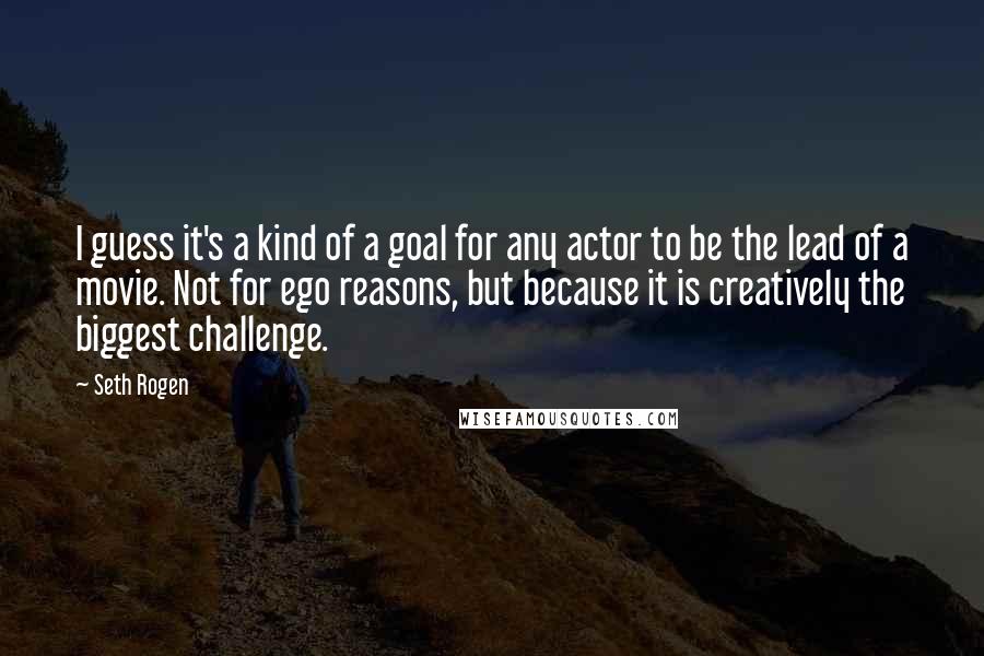 Seth Rogen Quotes: I guess it's a kind of a goal for any actor to be the lead of a movie. Not for ego reasons, but because it is creatively the biggest challenge.