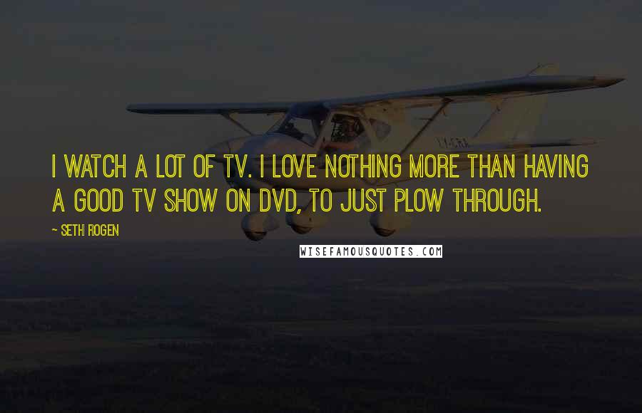 Seth Rogen Quotes: I watch a lot of TV. I love nothing more than having a good TV show on DVD, to just plow through.