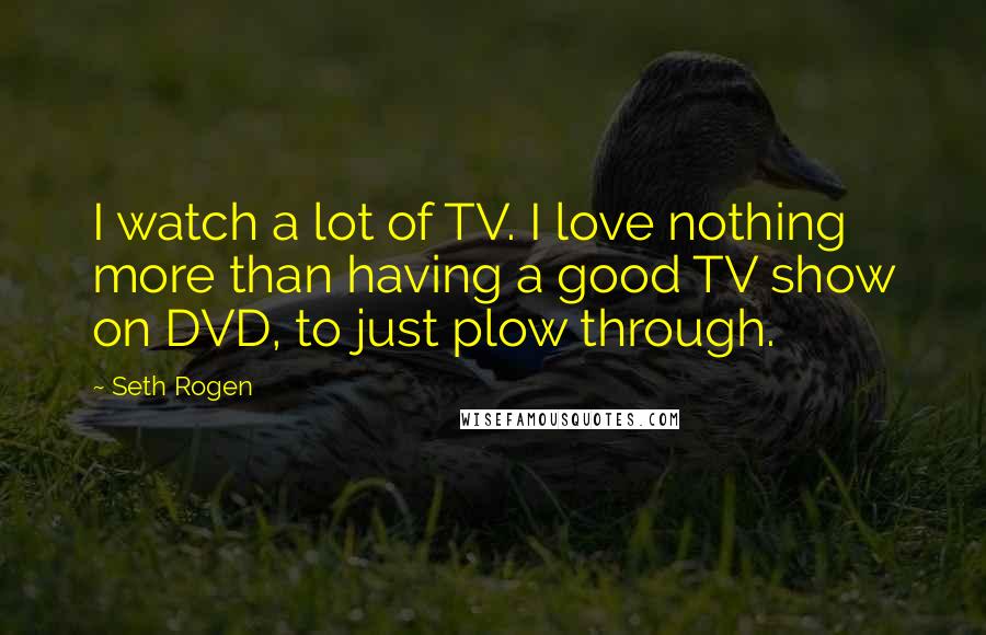 Seth Rogen Quotes: I watch a lot of TV. I love nothing more than having a good TV show on DVD, to just plow through.