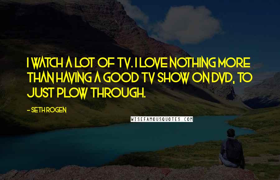 Seth Rogen Quotes: I watch a lot of TV. I love nothing more than having a good TV show on DVD, to just plow through.