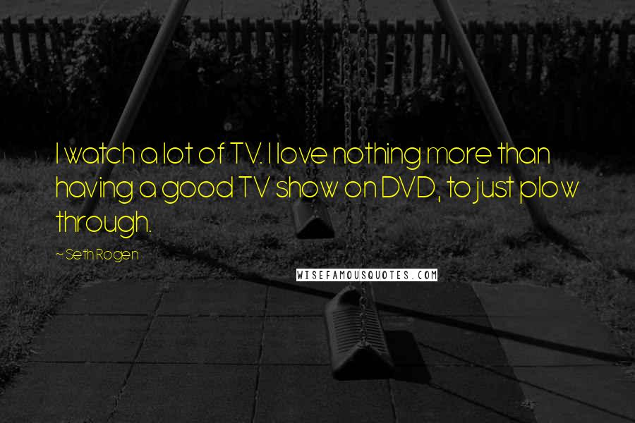 Seth Rogen Quotes: I watch a lot of TV. I love nothing more than having a good TV show on DVD, to just plow through.