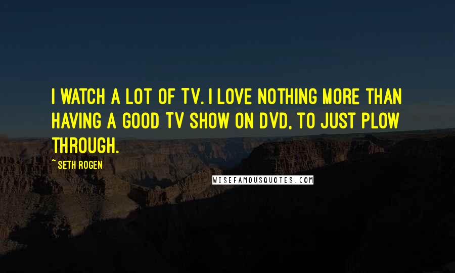 Seth Rogen Quotes: I watch a lot of TV. I love nothing more than having a good TV show on DVD, to just plow through.