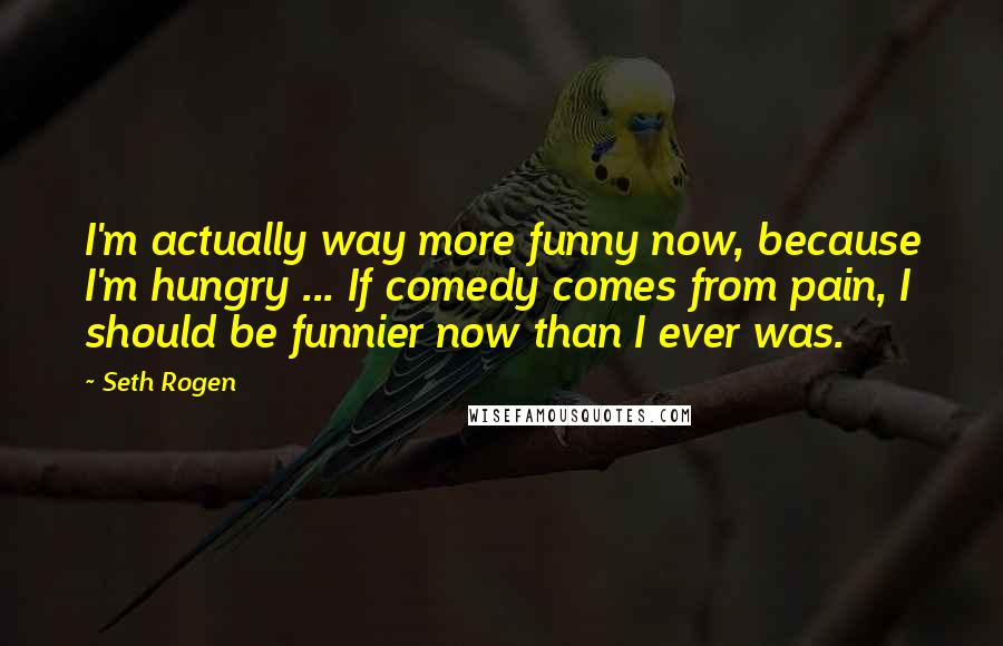 Seth Rogen Quotes: I'm actually way more funny now, because I'm hungry ... If comedy comes from pain, I should be funnier now than I ever was.