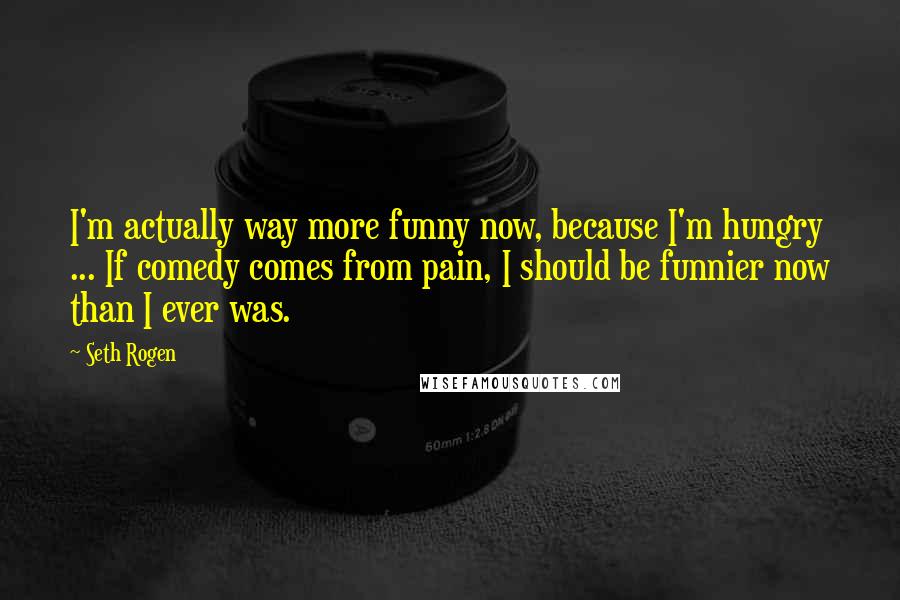 Seth Rogen Quotes: I'm actually way more funny now, because I'm hungry ... If comedy comes from pain, I should be funnier now than I ever was.