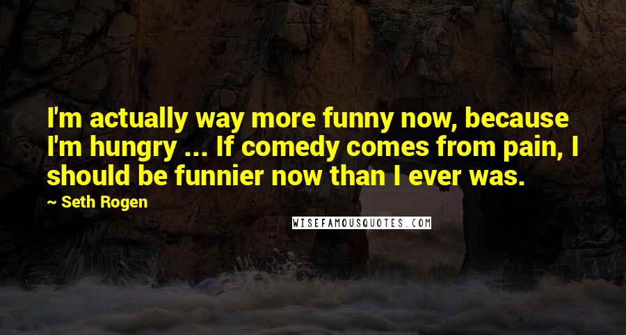 Seth Rogen Quotes: I'm actually way more funny now, because I'm hungry ... If comedy comes from pain, I should be funnier now than I ever was.