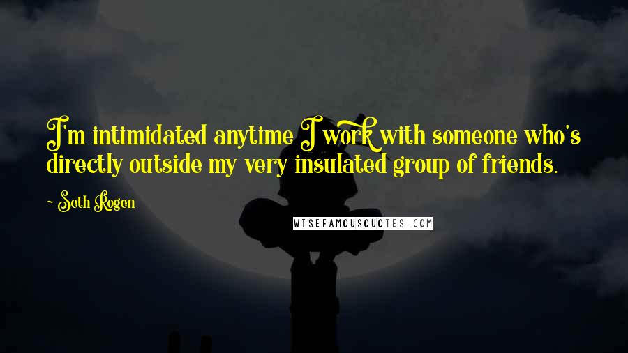 Seth Rogen Quotes: I'm intimidated anytime I work with someone who's directly outside my very insulated group of friends.