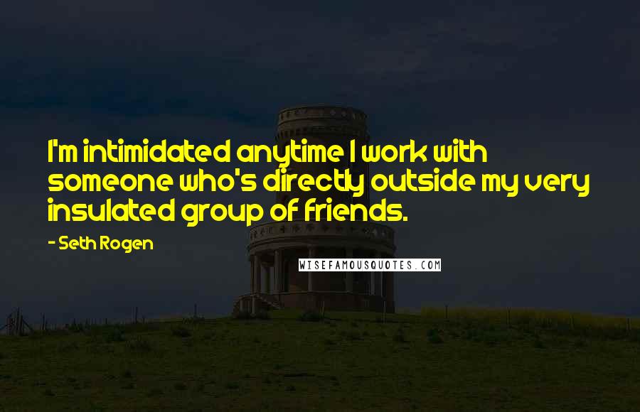 Seth Rogen Quotes: I'm intimidated anytime I work with someone who's directly outside my very insulated group of friends.